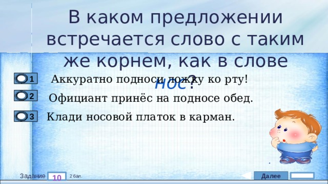 В каком предложении встречается слово с таким же корнем, как в слове нос ? Аккуратно подноси ложку ко рту! 1 Официант принёс на подносе обед. 2 Клади носовой платок в карман. 3 Далее 10 Задание 2 бал. 
