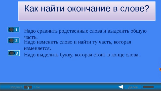 Как найти окончание в слове? Надо сравнить родственные слова и выделить общую часть. 1 Надо изменить слово и найти ту часть, которая изменяется. 2 Надо выделить букву, которая стоит в конце слова. 3 Далее 3 Задание 1 бал. 