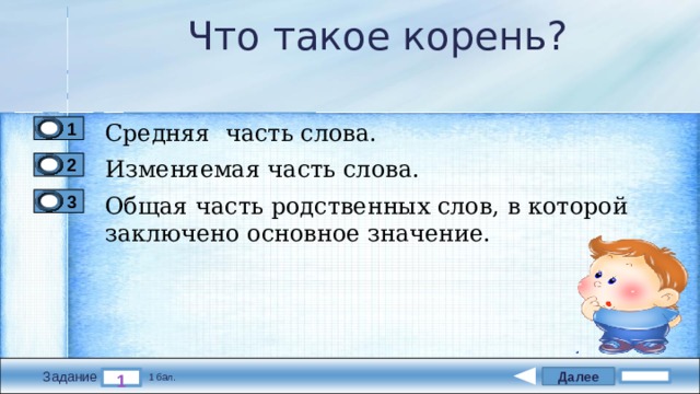 Что такое корень? Средняя часть слова. 1 Изменяемая часть слова. 2 Общая часть родственных слов, в которой заключено основное значение. 3 Далее 1 Задание 1 бал. 
