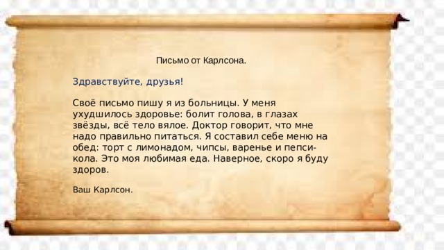 Письмо от Карлсона. Здравствуйте, друзья! Своё письмо пишу я из больницы. У меня ухудшилось здоровье: болит голова, в глазах звёзды, всё тело вялое. Доктор говорит, что мне надо правильно питаться. Я составил себе меню на обед: торт с лимонадом, чипсы, варенье и пепси-кола. Это моя любимая еда. Наверное, скоро я буду здоров. Ваш Карлсон. 