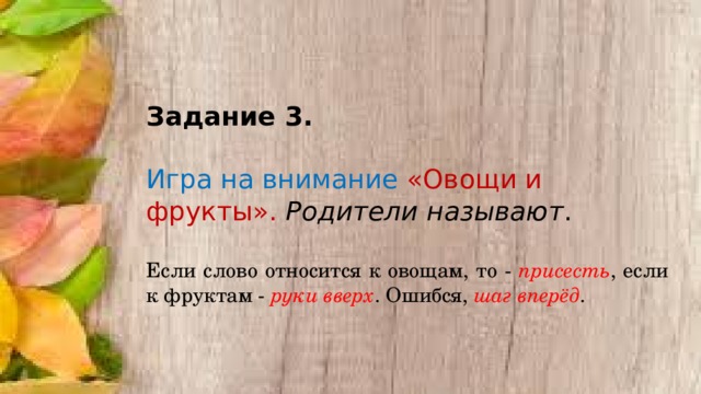 Задание 3.  Игра на внимание «Овощи и фрукты». Родители называют . Если слово относится к овощам, то - присесть , если к фруктам - руки вверх . Ошибся, шаг вперёд . 