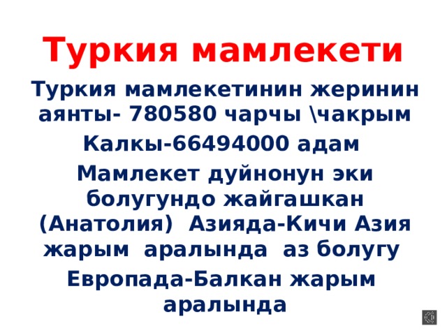 Туркия мамлекети Туркия мамлекетинин жеринин аянты- 780580 чарчы \чакрым Калкы-66494000 адам Мамлекет дуйнонун эки болугундо жайгашкан (Анатолия) Азияда-Кичи Азия жарым аралында аз болугу Европада-Балкан жарым аралында 