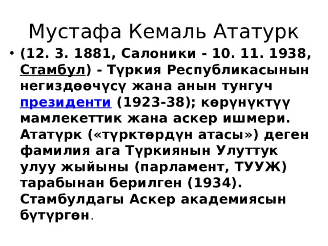Мустафа Кемаль Ататурк (12. 3. 1881, Салоники - 10. 11. 1938,  Стамбул ) - Түркия Республикасынын негиздөөчүсү жана анын тунгуч  президенти  (1923-38); көрүнүктүү мамлекеттик жана аскер ишмери. Ататүрк («түрктөрдүн атасы») деген фамилия ага Түркиянын Улуттук улуу жыйыны (парламент, ТУУЖ) тарабынан берилген (1934). Стамбулдагы Аскер академиясын бүтүргөн . 