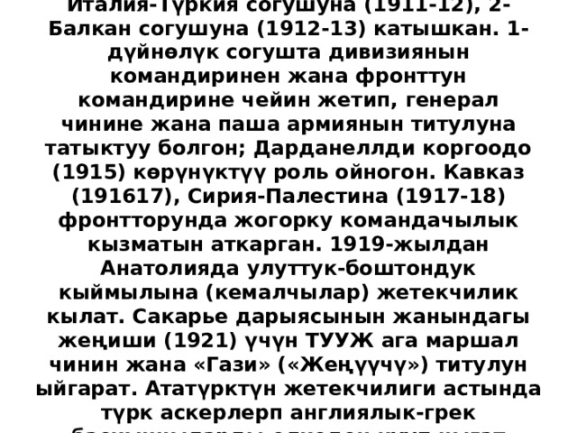 Жаш түрктөр революциясына (1908), Италия-Түркия согушуна (1911-12), 2-Балкан согушуна (1912-13) катышкан. 1-дүйнөлүк согушта дивизиянын командиринен жана фронттун командирине чейин жетип, генерал чинине жана паша армиянын титулуна татыктуу болгон; Дарданеллди коргоодо (1915) көрүнүктүү роль ойногон. Кавказ (191617), Сирия-Палестина (1917-18) фронтторунда жогорку командачылык кызматын аткарган. 1919-жылдан Анатолияда улуттук-боштондук кыймылына (кемалчылар) жетекчилик кылат. Сакарье дарыясынын жанындагы жеңиши (1921) үчүн ТУУЖ ага маршал чинин жана «Гази» («Жеңүүчү») титулун ыйгарат. Ататүрктүн жетекчилиги астында түрк аскерлерп англиялык-грек баскынчыларды өлкөдөн кууп чыгат (1922).  