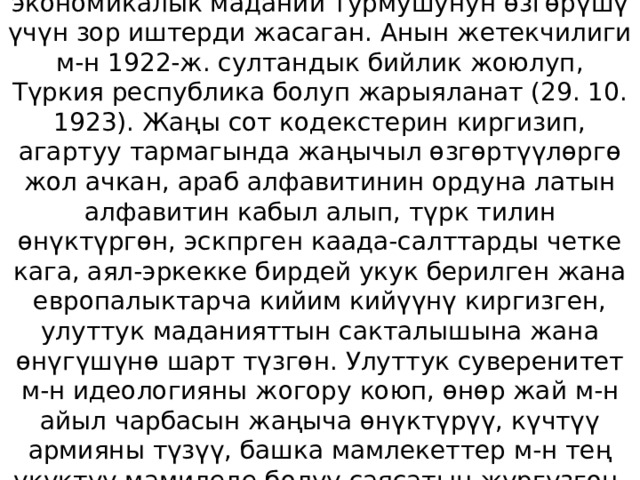 Ататүрк Түрк республикасынын президенти катары өлкөнүн коомдук-саясий, социалдык-экономикалык маданий турмушунун өзгөрүшү үчүн зор иштерди жасаган. Анын жетекчилиги м-н 1922-ж. султандык бийлик жоюлуп, Түркия республика болуп жарыяланат (29. 10. 1923). Жаңы сот кодекстерин киргизип, агартуу тармагында жаңычыл өзгөртүүлөргө жол ачкан, араб алфавитинин ордуна латын алфавитин кабыл алып, түрк тилин өнүктүргөн, эскпрген каада-салттарды четке кага, аял-эркекке бирдей укук берилген жана европалыктарча кийим кийүүнү киргизген, улуттук маданияттын сакталышына жана өнүгүшүнө шарт түзгөн. Улуттук суверенитет м-н идеологияны жогору коюп, өнөр жай м-н айыл чарбасын жаңыча өнүктүрүү, күчтүү армияны түзүү, башка мамлекеттер м-н тең укуктуу мамиледе болуу саясатын жүргүзгөн. Бишкек шаарындагы саяба бакка Ататүрк ысмы берилип, эстелиги тургузулган. 