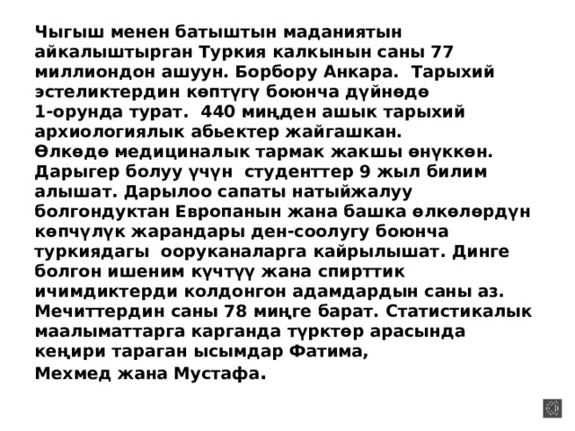 Чыгыш менен батыштын маданиятын айкалыштырган Туркия калкынын саны 77 миллиондон ашуун. Борбору Анкара.  Тарыхий эстеликтердин көптүгү боюнча дүйнөдө  1-орунда турат.  440 миңден ашык тарыхий архиологиялык абьектер жайгашкан.  Өлкөдө медициналык тармак жакшы өнүккөн. Дарыгер болуу үчүн  студенттер 9 жыл билим алышат. Дарылоо сапаты натыйжалуу болгондуктан Европанын жана башка өлкөлөрдүн көпчүлүк жарандары ден-соолугу боюнча туркиядагы  ооруканаларга кайрылышат. Динге болгон ишеним күчтүү жана спирттик ичимдиктерди колдонгон адамдардын саны аз. Мечиттердин саны 78 миңге барат. Статистикалык маалыматтарга карганда түрктөр арасында кеңири тараган ысымдар Фатима,  Мехмед жана Мустафа .   