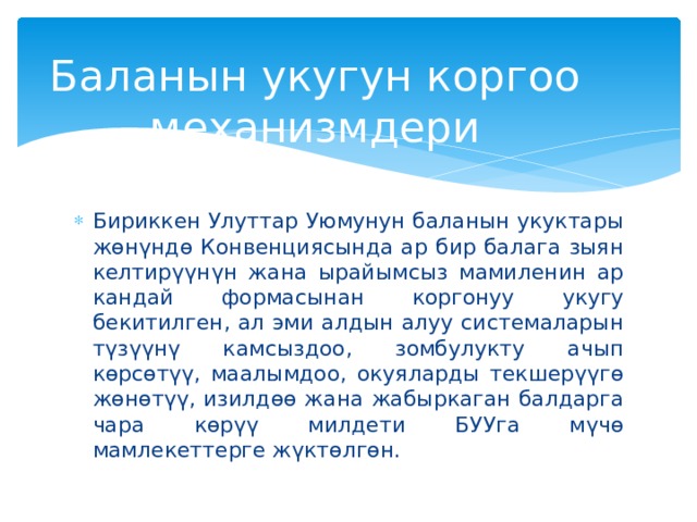 Баланын укугун коргоо механизмдери Бириккен Улуттар Уюмунун баланын укуктары жөнүндө Конвенциясында ар бир балага зыян келтирүүнүн жана ырайымсыз мамиленин ар кандай формасынан коргонуу укугу бекитилген, ал эми алдын алуу системаларын түзүүнү камсыздоо, зомбулукту ачып көрсөтүү, маалымдоо, окуяларды текшерүүгө жөнөтүү, изилдөө жана жабыркаган балдарга чара көрүү милдети БУУга мүчө мамлекеттерге жүктөлгөн. 