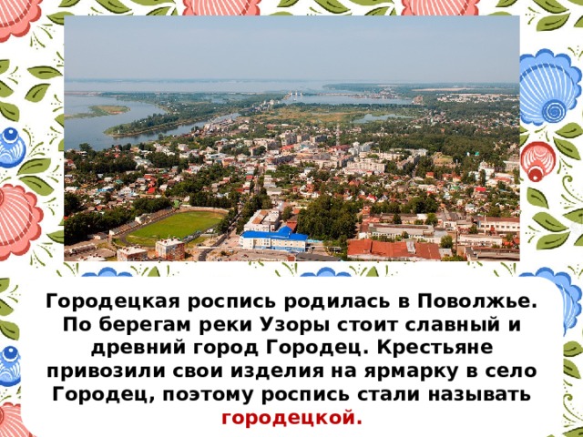 Городецкая роспись родилась в Поволжье. По берегам реки Узоры стоит славный и древний город Городец. Крестьяне привозили свои изделия на ярмарку в село Городец, поэтому роспись стали называть городецкой. 