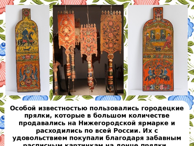 Особой известностью пользовались городецкие прялки, которые в большом количестве продавались на Нижегородской ярмарке и расходились по всей России. Их с удовольствием покупали благодаря забавным расписным картинкам на донце прялки.  