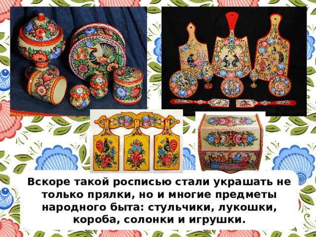Вскоре такой росписью стали украшать не только прялки, но и многие предметы народного быта: стульчики, лукошки, короба, солонки и игрушки. 