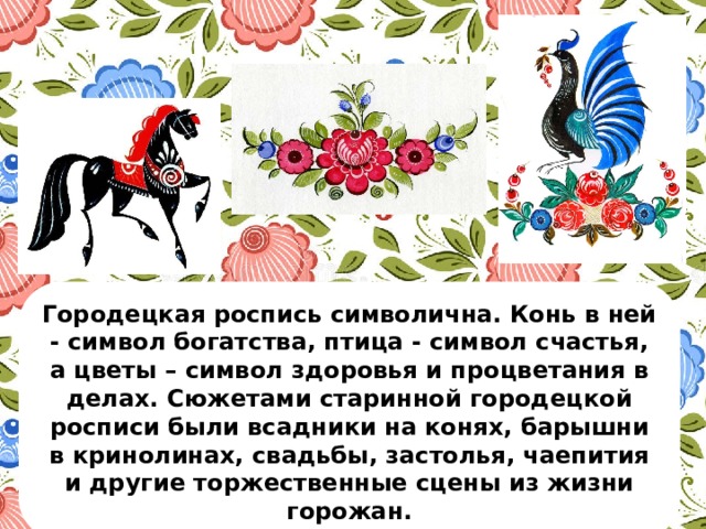 Городецкая роспись символична. Конь в ней - символ богатства, птица - символ счастья, а цветы – символ здоровья и процветания в делах. Сюжетами старинной городецкой росписи были всадники на конях, барышни в кринолинах, свадьбы, застолья, чаепития и другие торжественные сцены из жизни горожан. 