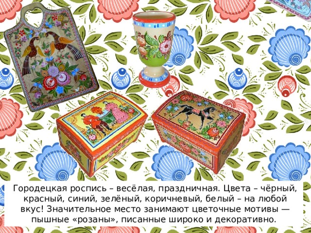 Городецкая роспись – весёлая, праздничная. Цвета – чёрный, красный, синий, зелёный, коричневый, белый – на любой вкус! Значительное место занимают цветочные мотивы — пышные «розаны», писанные широко и декоративно. 
