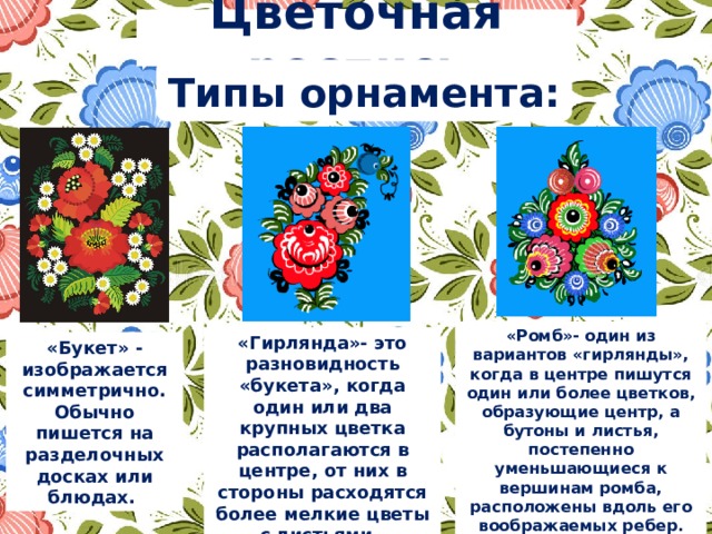 Цветочная роспись Типы орнамента: «Ромб»- один из вариантов «гирлянды», когда в центре пишутся один или более цветков, образующие центр, а бутоны и листья, постепенно уменьшающиеся к вершинам ромба, расположены вдоль его воображаемых ребер. «Гирлянда»- это разновидность «букета», когда один или два крупных цветка располагаются в центре, от них в стороны расходятся более мелкие цветы с листьями. «Букет» - изображается симметрично. Обычно пишется на разделочных досках или блюдах. 