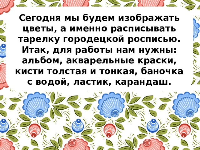 Сегодня мы будем изображать цветы, а именно расписывать тарелку городецкой росписью. Итак, для работы нам нужны: альбом, акварельные краски, кисти толстая и тонкая, баночка с водой, ластик, карандаш. 