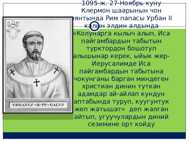 1095-ж. 27-Ноябрь куну Клермон шаарынын чон аянтында Рим папасы Урбан II калын элдин алдында «Колунарга кылыч алып, Иса пайгамбардын табытын турктордон бошотуп алышынар керек, ыйык жер-Иерусалимде Иса пайгамбардын табытына чокунганы барган миндеген христиан динин туткан адамдар ай-айлап кундун аптабында туруп, куугунтук жеп жатышат» деп жалган айтып, угуучулардын диний сезимине орт койду 