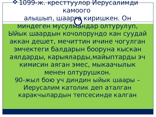1099-ж. кресттуулор Иерусалимди камоого  алышып, шаарга киришкен. Он миндеген мусулмандар олтурулуп, Ыйык шаардын кочолорундо кан суудай аккан дешет, мечиттин ичине чогулган эмчектеги балдарын бооруна кыскан аялдарды, карыяларды,майыптарды эч кимисин аяган эмес, мыкаачылык менен олтурушкон.  90-жыл бою уч диндин ыйык шаары –Иерусалим католик деп аталган каракчылардын тепсесинде калган 