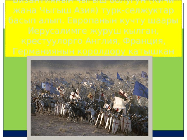Византиянын чыгыш болугун (Кичи жана Чыгыш Азия) турк-селжуктар басып алып. Европанын кучту шаары Иерусалимге журуш кылган, крестуулорго Англия, Франция, Германиянын королдору катышкан 