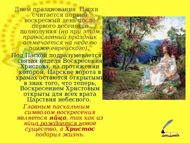 Днем празднования Пасхи считается первый воскресный день после первого весеннего полнолуния (но при этом православный праздник отмечается на неделю позже еврейского). Под Пасхой подразумевается святая неделя Воскресения Христова, на протяжении которой, Царские ворота в храмах остаются открытыми в знак того, что теперь, Воскресением Христовым открыты для всех врата Царствия небесного. Главным пасхальным символом воскресения является яйцо , так как из яйца рождается новое существо, а Христос подарил жизнь .  