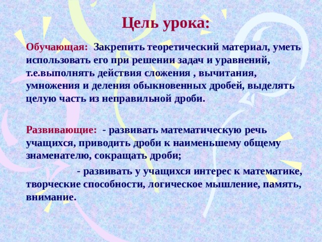 Цель урока: Обучающая: Закрепить теоретический материал, уметь использовать его при решении задач и уравнений, т.е.выполнять действия сложения , вычитания, умножения и деления обыкновенных дробей, выделять целую часть из неправильной дроби.  Развивающие: - развивать математическую речь учащихся, приводить дроби к наименьшему общему знаменателю, сокращать дроби;  - развивать у учащихся интерес к математике, творческие способности, логическое мышление, память, внимание.  