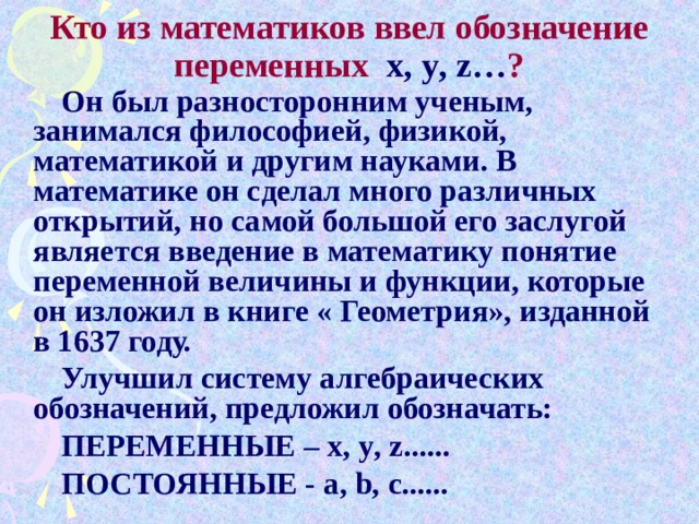 Кто из математиков ввел обозначение переменных x , y , z … ? Он был разносторонним ученым, занимался философией, физикой, математикой и другим науками. В математике он сделал много различных открытий, но самой большой его заслугой является введение в математику понятие переменной величины и функции, которые он изложил в книге « Геометрия», изданной в 1637 году. Улучшил систему алгебраических обозначений, предложил обозначать: ПЕРЕМЕННЫЕ – x , y , z ...... ПОСТОЯННЫЕ - a , b , c ......    