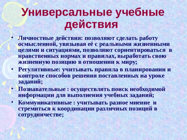 Универсальные учебные действия Личностные действия:  позволяют сделать работу осмысленной, увязывая её с реальными жизненными  целями и ситуациями, позволяют сориентироваться  в нравственных нормах и правилах, выработать свою жизненную позицию в отношении к миру; Регулятивные: учитывать правила в планировании и контроле способов решения поставленных на уроке заданий; Познавательные : осуществлять поиск необходимой информации для выполнения учебных заданий; Коммуникативные : учитывать разное мнение и стремиться к координации различных позиций в сотрудничестве; 