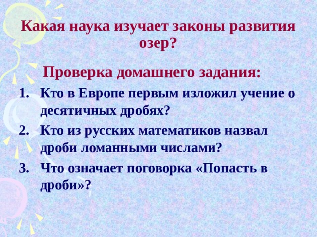      Какая наука изучает законы развития озер?    Проверка домашнего задания: Кто в Европе первым изложил учение о десятичных дробях? Кто из русских математиков назвал дроби ломанными числами? Что означает поговорка «Попасть в дроби»? 