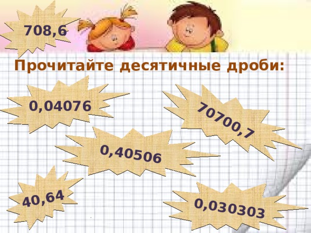 708,6 40,64 0,40506 70700,7 0,030303 Прочитайте десятичные дроби: 0,04076 