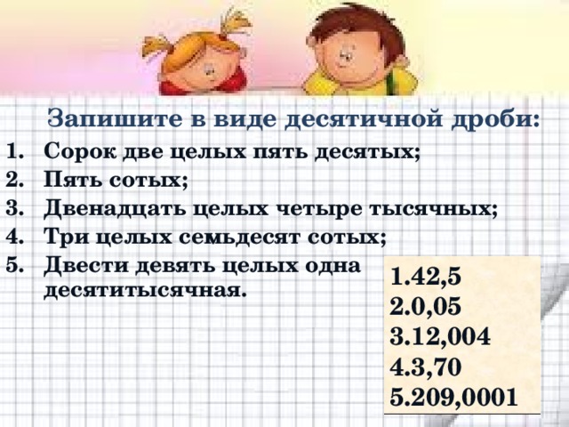 Запишите в виде десятичной дроби: Сорок две целых пять десятых; Пять сотых; Двенадцать целых четыре тысячных; Три целых семьдесят сотых; Двести девять целых одна десятитысячная. 42,5 0,05 12,004 3,70 209,0001 