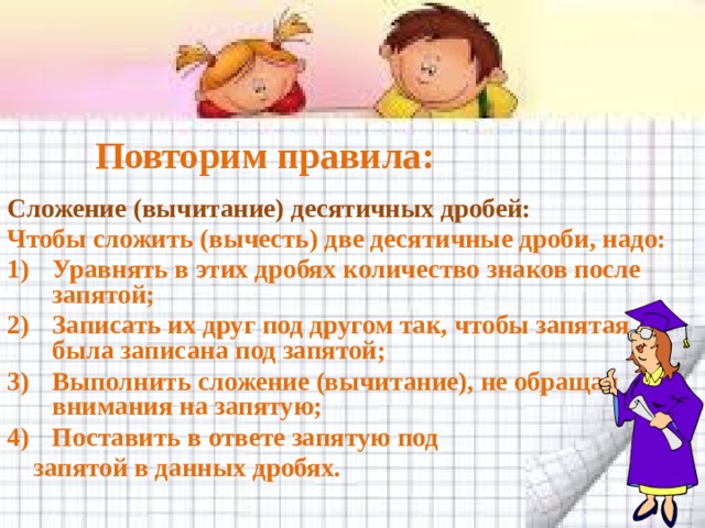 Повторим правила: Сложение (вычитание) десятичных дробей: Чтобы сложить (вычесть) две десятичные дроби, надо: Уравнять в этих дробях количество знаков после запятой; Записать их друг под другом так, чтобы запятая была записана под запятой; Выполнить сложение (вычитание), не обращая внимания на запятую; Поставить в ответе запятую под  запятой в данных дробях. 