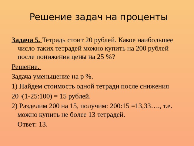 Решение задач на проценты Задача 5. Тетрадь стоит 20 рублей. Какое наибольшее число таких тетрадей можно купить на 200 рублей после понижения цены на 25 %? Решение. Задача уменьшение на р %. 1) Найдем стоимость одной тетради после снижения 20 ·(1-25:100) = 15 рублей. 2) Разделим 200 на 15, получим: 200:15 =13,33…., т.е. можно купить не более 13 тетрадей.  Ответ: 13. 