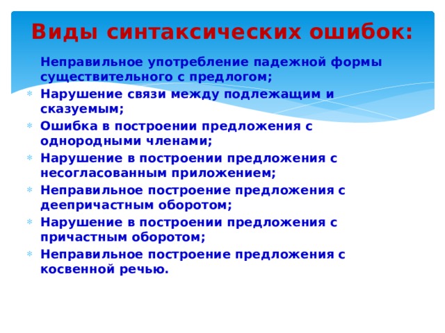 Виды синтаксических ошибок: Неправильное употребление падежной формы существительного с предлогом; Нарушение связи между подлежащим и сказуемым; Ошибка в построении предложения с однородными членами; Нарушение в построении предложения с несогласованным приложением; Неправильное построение предложения с деепричастным оборотом; Нарушение в построении предложения с причастным оборотом; Неправильное построение предложения с косвенной речью. 