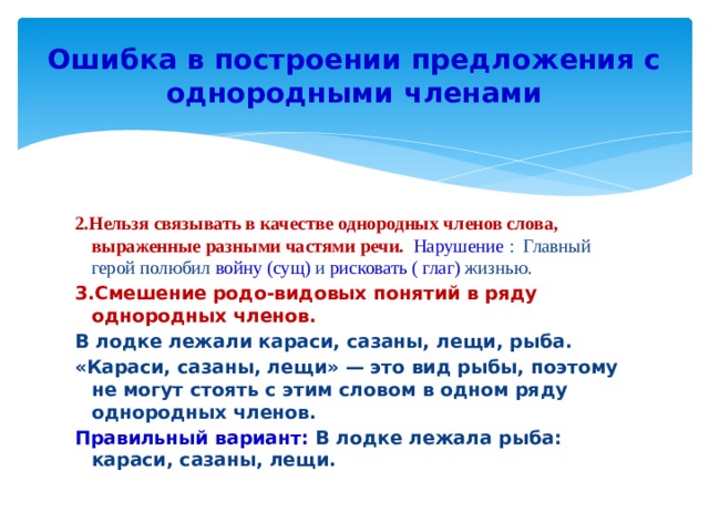 Ошибка в построении предложения с однородными членами 2.Нельзя связывать в качестве однородных членов слова, выраженные разными частями речи. Нарушение : Главный герой полюбил войну  (сущ) и рисковать ( глаг) жизнью. 3.Смешение родо-видовых понятий в ряду однородных членов. В лодке лежали караси, сазаны, лещи, рыба. «Караси, сазаны, лещи» — это вид рыбы, поэтому не могут стоять с этим словом в одном ряду однородных членов. Правильный вариант: В лодке лежала рыба: караси, сазаны, лещи. 