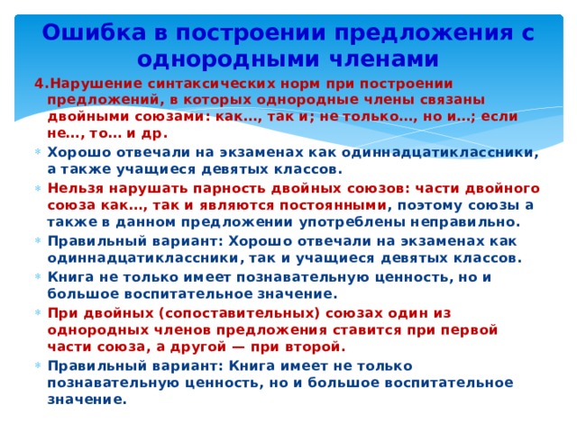 Ошибка в построении предложения с однородными членами 4.Нарушение синтаксических норм при построении предложений, в которых однородные члены связаны двойными союзами: как…, так и; не только…, но и…; если не…, то… и др. Хорошо отвечали на экзаменах как одиннадцатиклассники, а также учащиеся девятых классов. Нельзя нарушать парность двойных союзов: части двойного союза как…, так и являются постоянными , поэтому союзы а также в данном предложении употреблены неправильно. Правильный вариант: Хорошо отвечали на экзаменах как одиннадцатиклассники, так и учащиеся девятых классов. Книга не только имеет познавательную ценность, но и большое воспитательное значение. При двойных (сопоставительных) союзах один из однородных членов предложения ставится при первой части союза, а другой — при второй. Правильный вариант: Книга имеет не только познавательную ценность, но и большое воспитательное значение. 