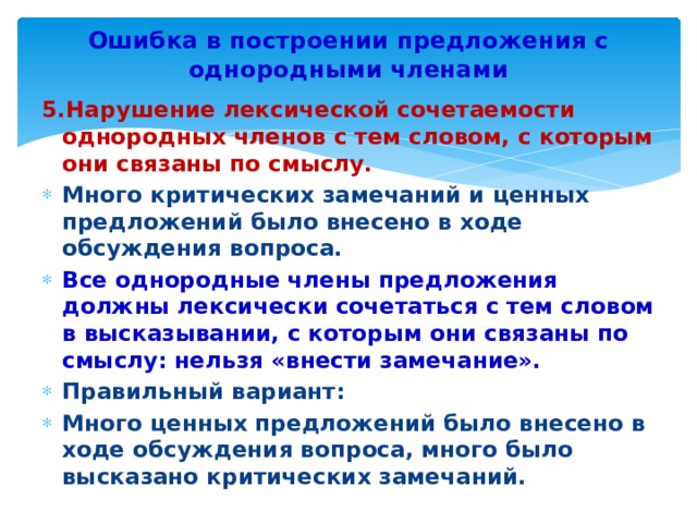 Ошибка в построении предложения с однородными членами 5.Нарушение лексической сочетаемости однородных членов с тем словом, с которым они связаны по смыслу. Много критических замечаний и ценных предложений было внесено в ходе обсуждения вопроса. Все однородные члены предложения должны лексически сочетаться с тем словом в высказывании, с которым они связаны по смыслу: нельзя «внести замечание». Правильный вариант: Много ценных предложений было внесено в ходе обсуждения вопроса, много было высказано критических замечаний. 