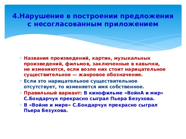 4.Нарушение в построении предложения с несогласованным приложением Названия произведений, картин, музыкальных произведений, фильмов, заключенные в кавычки, не изменяются, если возле них стоит нарицательное существительное — жанровое обозначение. Если это нарицательное существительное отсутствует, то изменяется имя собственное. Правильный вариант: В кинофильме «ВойнА и мир» С.Бондарчук прекрасно сыграл Пьера Безухова. В «Войне и мире» С.Бондарчук прекрасно сыграл Пьера Безухова. 