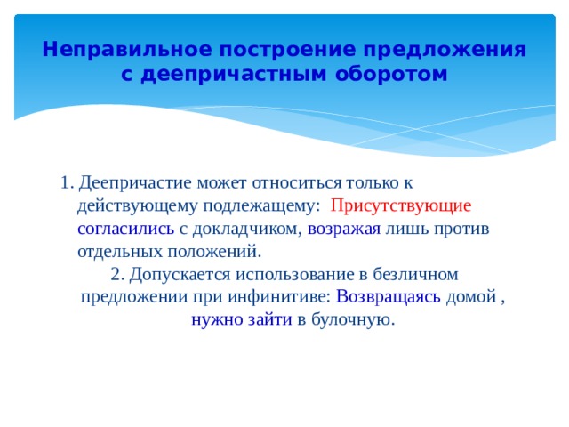 Неправильное построение предложения с деепричастным оборотом 1. Деепричастие может относиться только к действующему подлежащему: Присутствующие согласились с докладчиком, возражая  лишь против отдельных положений. 2. Допускается использование в безличном предложении при инфинитиве: Возвращаясь домой , нужно зайти в булочную. 