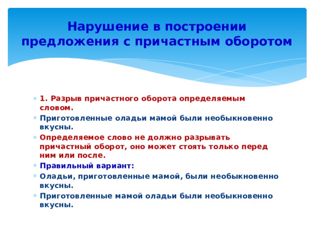 Нарушение в построении предложения с причастным оборотом 1. Разрыв причастного оборота определяемым словом. Приготовленные оладьи мамой были необыкновенно вкусны. Определяемое слово не должно разрывать причастный оборот, оно может стоять только перед ним или после. Правильный вариант: Оладьи, приготовленные мамой, были необыкновенно вкусны. Приготовленные мамой оладьи были необыкновенно вкусны. 