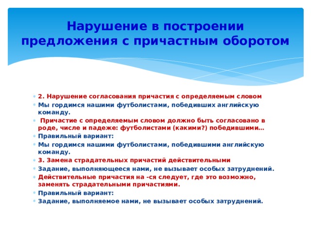 Нарушение в построении предложения с причастным оборотом 2. Нарушение согласования причастия с определяемым словом Мы гордимся нашими футболистами, победивших английскую команду.  Причастие с определяемым словом должно быть согласовано в роде, числе и падеже: футболистами (какими?) победившими… Правильный вариант: Мы гордимся нашими футболистами, победившими английскую команду. 3. Замена страдательных причастий действительными Задание, выполняющееся нами, не вызывает особых затруднений. Действительные причастия на -ся следует, где это возможно, заменять страдательными причастиями. Правильный вариант: Задание, выполняемое нами, не вызывает особых затруднений. 