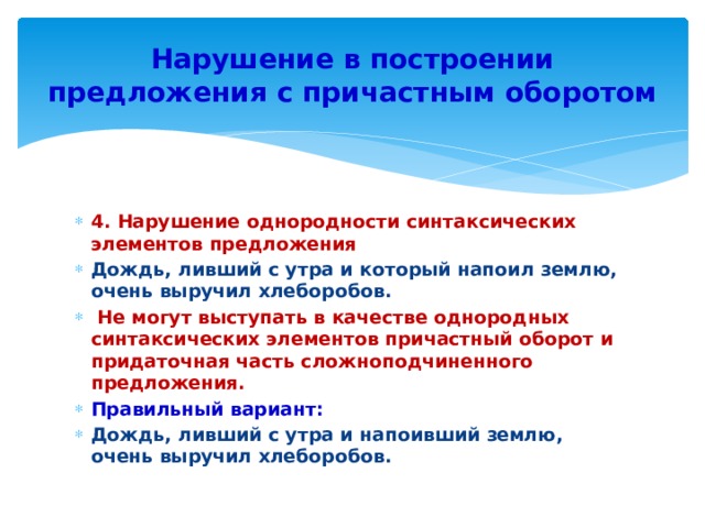 Нарушение в построении предложения с причастным оборотом 4. Нарушение однородности синтаксических элементов предложения Дождь, ливший с утра и который напоил землю, очень выручил хлеборобов.  Не могут выступать в качестве однородных синтаксических элементов причастный оборот и придаточная часть сложноподчиненного предложения. Правильный вариант: Дождь, ливший с утра и напоивший землю, очень выручил хлеборобов. 