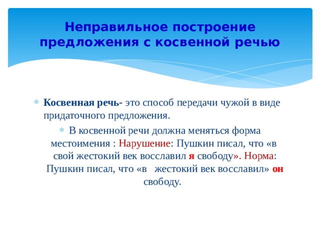 Неправильное построение предложения с косвенной речью Косвенная речь- это способ передачи чужой в виде придаточного предложения. В косвенной речи должна меняться форма местоимения : Нарушение : Пушкин писал, что «в свой жестокий век восславил я  свободу ». Норма : Пушкин писал, что «в жестокий век восславил» он  свободу. 