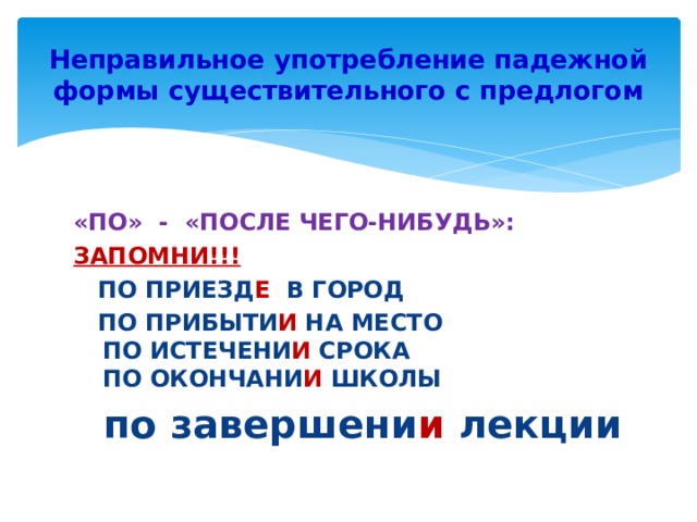 Неправильное употребление падежной формы существительного с предлогом «ПО» - «ПОСЛЕ ЧЕГО-НИБУДЬ»: ЗАПОМНИ!!!  ПО ПРИЕЗД Е В ГОРОД  ПО ПРИБЫТИ И НА МЕСТО  ПО ИСТЕЧЕНИ И СРОКА  ПО ОКОНЧАНИ И ШКОЛЫ  по завершени и лекции 