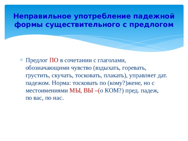 Неправильное употребление падежной формы существительного с предлогом Предлог ПО в сочетании с глаголами, обозначающими чувство (вздыхать, горевать, грустить, скучать, тосковать, плакать), управляет дат. падежом. Норма: тосковать по (кому?)жене, но с местоимениями МЫ, ВЫ –( о КОМ?) пред. падеж, по вас, по нас. 