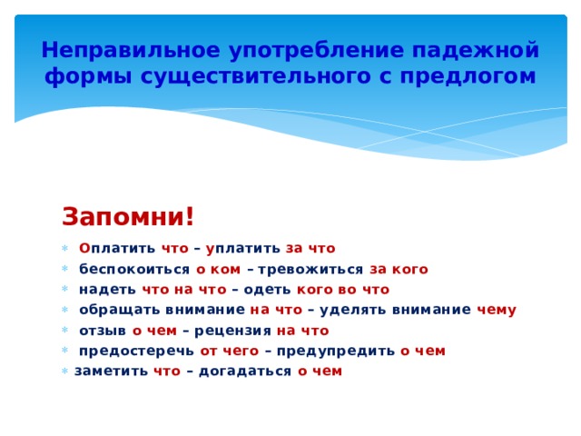 Неправильное употребление падежной формы существительного с предлогом Запомни!   О платить что – у платить за что   беспокоиться о ком – тревожиться за кого   надеть что на что – одеть кого во что   обращать внимание на что – уделять внимание чему   отзыв о чем – рецензия на что   предостеречь от чего – предупредить о чем заметить что – догадаться о чем 