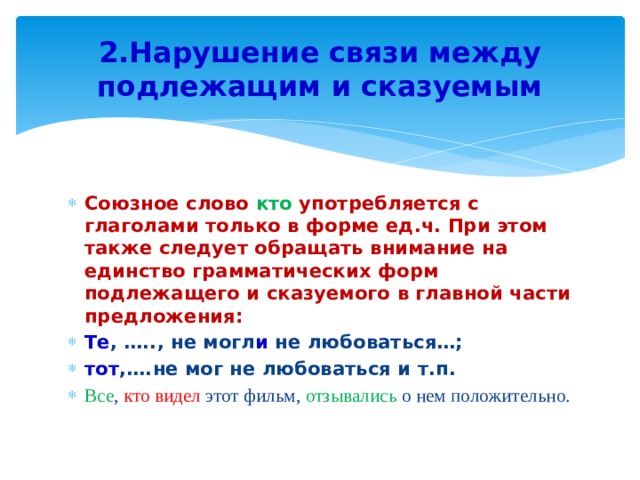2.Нарушение связи между подлежащим и сказуемым Союзное слово кто употребляется с глаголами только в форме ед.ч. При этом также следует обращать внимание на единство грамматических форм подлежащего и сказуемого в главной части предложения: Те , ….., не могл и не любоваться…; тот ,….не мог не любоваться и т.п. Все , кто видел этот фильм, отзывались о нем положительно. 