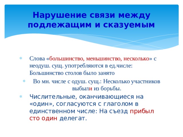 Нарушение связи между подлежащим и сказуемым Слова « большинство, меньшинство, несколько » с неодуш. сущ. употребляются в ед.числе: Большинство столов было занято Во мн. числе с одуш. сущ.: Несколько участников выбыл и из борьбы. Числительные, оканчивающиеся на «один», согласуются с глаголом в единственном числе: На съезд прибыл сто один делегат. 