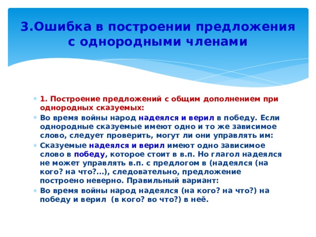 3.Ошибка в построении предложения с однородными членами 1. Построение предложений с общим дополнением при однородных сказуемых: Во время войны народ надеялся и верил в победу. Если однородные сказуемые имеют одно и то же зависимое слово, следует проверить, могут ли они управлять им: Сказуемые надеялся и верил имеют одно зависимое слово в победу , которое стоит в в.п. Но глагол надеялся не может управлять в.п. с предлогом в (надеялся (на кого? на что?…), следовательно, предложение построено неверно. Правильный вариант: Во время войны народ надеялся (на кого? на что?) на победу и верил (в кого? во что?) в неё. 