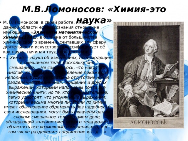 М.В.Ломоносов: «Химия-это наука» М. В. Ломоносов в своей работе, именно к данной области естествознания отношение имеющей — «Элементы математической химии» (1741) , в отличие от большинства химиков своего времени, считавших эту сферу деятельности искусством, классифицирует её как науку, начиная труд свой словами: «…Химия — наука об изменениях, происходящих в смешанном теле, поскольку оно смешанное. ...Не сомневаюсь, что найдутся многие, которым это определение покажется неполным, будут сетовать на отсутствие начал разделения, соединения, очищения и других выражений, которыми наполнены почти все химические книги; но те, кто проницательнее, легко усмотрят, что упомянутые выражения, которыми весьма многие писатели по химии имеют обыкновение обременять без надобности свои исследования, могут быть охвачены одним словом: смешанное тело. В самом деле, обладающий знанием смешанного тела может объяснить все возможные изменения его, и в том числе разделение, соединение и т. д….» 