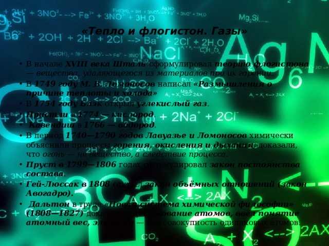  «Тепло и флогистон. Газы»   В начале XVIII века Шталь сформулировал теорию флогистона — вещества, удаляющегося из материалов при их горении. В 1749 году М. В. Ломоносов написал «Размышления о причине теплоты и холода» В 1754 году Блэк открыл углекислый газ . Пристли в 1774 — кислород .  Кавендиш в 1766 — водород . В период 1740—1790 годов Лавуазье и Ломоносов химически объяснили процессы горения, окисления и дыхания , доказали, что огонь — не вещество, а следствие процесса. Пруст в 1799—1806 годах сформулировал закон постоянства состава . Гей-Люссак в 1808 открыл закон объёмных отношений (закон Авогадро).  Дальтон в труде «Новая система химической философии» (1808—1827) доказал существование атомов, ввёл понятие атомный вес, элемент — как совокупность одинаковых атомов. 