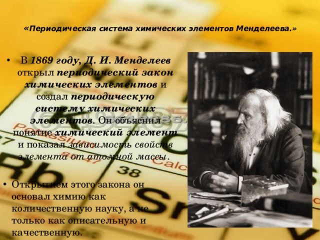  « Периодическая система химических элементов Менделеева.»   В 1869 году, Д. И. Менделеев открыл периодический закон химических элементов и создал периодическую систему химических элементов . Он объяснил понятие химический элемент и показал зависимость свойств элемента от атомной массы . Открытием этого закона он основал химию как количественную науку, а не только как описательную и качественную. 