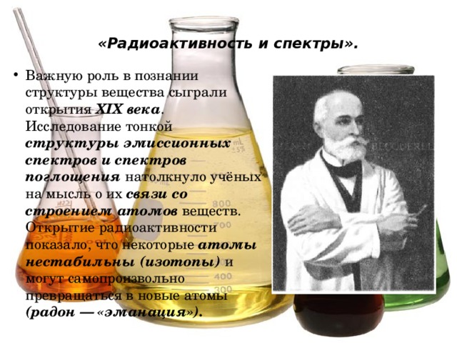 «Радиоактивность и спектры».   Важную роль в познании структуры вещества сыграли открытия XIX века . Исследование тонкой структуры эмиссионных спектров и спектров поглощения натолкнуло учёных на мысль о их связи со строением атомов веществ. Открытие радиоактивности показало, что некоторые атомы нестабильны (изотопы) и могут самопроизвольно превращаться в новые атомы (радон — «эманация»). 